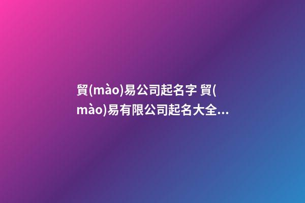 貿(mào)易公司起名字 貿(mào)易有限公司起名大全集-第1張-公司起名-玄機(jī)派